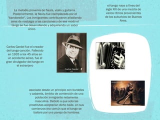 el tango nace a fines del siglo XIX de una mezcla de varios ritmos provenientes de los suburbios de Buenos Aires. asociado desde un principio con burdeles y cabarets, ámbito de contención de una población inmigrante netamente masculina. Debido a que solo las prostitutas aceptarían dicho baile, en sus comienzos era común que el tango se bailara por una pareja de hombres . La melodía provenía de flauta, violín y guitarra. Posteriormente, la flauta fue reemplazada por el "bandoneón". Los inmigrantes contribuyeron añadiendo aires de nostalgia a las canciones y de ese modo el tango se fue desarrollando y adquiriendo un sabor único. Carlos Gardel fue el creador del tango-canción. Fallecido en 1935 a los 45 años en un accidente aéreo, fue el gran divulgador del tango en el extranjero 