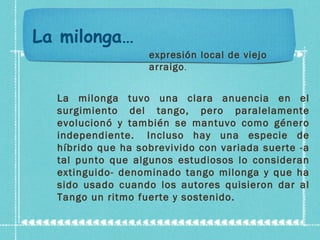 La milonga… expresión local de viejo arraigo . La milonga tuvo una clara anuencia en el surgimiento del tango, pero paralelamente evolucionó y también se mantuvo como género independiente.  Incluso hay una especie de híbrido que ha sobrevivido con variada suerte -a tal punto que algunos estudiosos lo consideran extinguido- denominado tango milonga y que ha sido usado cuando los autores quisieron dar al Tango un ritmo fuerte y sostenido.  