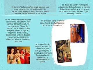 El término "belly dance” es según algunos una mala transcripción o transliteración del vocablo que designa el estilo de danza  beledi o baladi y suele atribuirse a Sol Bloom      Se cree que tiene su origen como forma de ritual pagano de culto a la fecundidad se preparaba a las mujeres a través de esta danza, que trabajaba espíritu y cuerpo, principalmente los músculos del abdomen y la flexibilidad de la cadera.  En los países árabes esta danza se denomina Raks Sharki -que significa Danza Oriental-. Su denominación "danza del vientre" fue acuñada por los europeos que en el siglo XIX llegaron a estos países y descubrieron un baile de estilo y movimientos totalmente diferentes a los de las danzas conocidas.       La danza del vientre forma parte actualmente de la cultura de la mayoría de los países árabes, y se encuentra especialmente desarrollada en Egipto, Líbano y Turquía. 