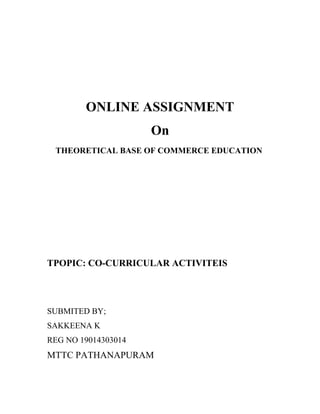 ONLINE ASSIGNMENT
On
THEORETICAL BASE OF COMMERCE EDUCATION
TPOPIC: CO-CURRICULAR ACTIVITEIS
SUBMITED BY;
SAKKEENA K
REG NO 19014303014
MTTC PATHANAPURAM
 