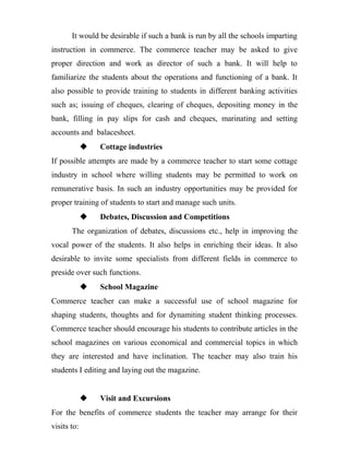 It would be desirable if such a bank is run by all the schools imparting
instruction in commerce. The commerce teacher may be asked to give
proper direction and work as director of such a bank. It will help to
familiarize the students about the operations and functioning of a bank. It
also possible to provide training to students in different banking activities
such as; issuing of cheques, clearing of cheques, depositing money in the
bank, filling in pay slips for cash and cheques, marinating and setting
accounts and balacesheet.
 Cottage industries
If possible attempts are made by a commerce teacher to start some cottage
industry in school where willing students may be permitted to work on
remunerative basis. In such an industry opportunities may be provided for
proper training of students to start and manage such units.
 Debates, Discussion and Competitions
The organization of debates, discussions etc., help in improving the
vocal power of the students. It also helps in enriching their ideas. It also
desirable to invite some specialists from different fields in commerce to
preside over such functions.
 School Magazine
Commerce teacher can make a successful use of school magazine for
shaping students, thoughts and for dynamiting student thinking processes.
Commerce teacher should encourage his students to contribute articles in the
school magazines on various economical and commercial topics in which
they are interested and have inclination. The teacher may also train his
students I editing and laying out the magazine.
 Visit and Excursions
For the benefits of commerce students the teacher may arrange for their
visits to:
 