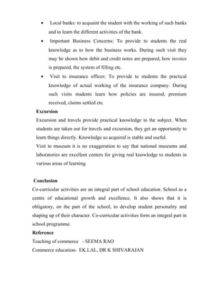 • Local banks: to acquaint the student with the working of such banks
and to learn the different activities of the bank.
• Important Business Concerns: To provide to students the real
knowledge as to how the business works. During such visit they
may be shown how debit and credit notes are prepared, how invoice
is prepared, the system of filling etc.
• Visit to insurance offices: To provide to students the practical
knowledge of actual working of the insurance company. During
such visits students learn how policies are insured, premium
received, claims settled etc.
Excursion
Excursion and travels provide practical knowledge to the subject. When
students are taken out for travels and excursion, they get an opportunity to
learn things directly. Knowledge so acquired is stable and useful.
Visit to museum it is no exaggeration to say that national museums and
laboratories are excellent centers for giving real knowledge to students in
various areas of learning.
Conclusion
Co-curricular activities are an integral part of school education. School as a
centre of educational growth and excellence. It also shows that it is
obligatory, on the part of the school, to develop student personality and
shaping up of their character. Co-curricular activities form an integral part in
school programme.
Reference
Teaching of commerce - SEEMA RAO
Commerce education- EK.LAL, DR K SHIVARAJAN
 