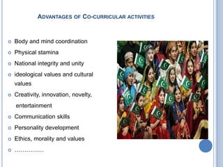 ADVANTAGES OF CO-CURRICULAR ACTIVITIES



Body and mind coordination



Physical stamina



National integrity and unity



ideological values and cultural
values



Creativity, innovation, novelty,
entertainment



Communication skills



Personality development



Ethics, morality and values



……………

 
