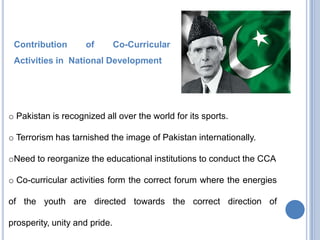 Contribution

of

Co-Curricular

Activities in National Development

o Pakistan is recognized all over the world for its sports.
o Terrorism has tarnished the image of Pakistan internationally.
oNeed to reorganize the educational institutions to conduct the CCA
o Co-curricular activities form the correct forum where the energies

of the youth are directed towards the correct direction of
prosperity, unity and pride.

 