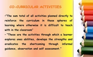 •“The sum total of all activities planned directly to
reinforce the curriculum in those spheres of
learning where otherwise it is difficult to teach
with in the classroom”
• “These are the activities through which a learner
explores ones abilities, develops the strengths and
eradicates the shortcoming through informal
guidance, observation and self assessment.”
CO-CURRICULAR ACTIVITIES
 