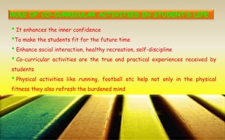 • It enhances the inner confidence
•To make the students fit for the future time
• Enhance social interaction, healthy recreation, self-discipline
• Co-curricular activities are the true and practical experiences received by
students
• Physical activities like running, football etc help not only in the physical
fitness they also refresh the burdened mind
 