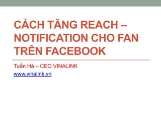 CÁCH TĂNG REACH –
NOTIFICATION CHO FAN
TRÊN FACEBOOK
Tuấn Hà – CEO VINALINK
www.vinalink.vn
 