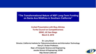 “The Transformational Nature of NSF Long-Term Funding
on Santa Ana Wildfires in Southern California”
Invited Presentation with Ilkay Altintas
To the Council on Competitiveness
SDSC, UC San Diego
March 8, 2019
Dr. Larry Smarr
Director, California Institute for Telecommunications and Information Technology
Harry E. Gruber Professor,
Dept. of Computer Science and Engineering
Jacobs School of Engineering, UCSD
http://lsmarr.calit2.net
1
 