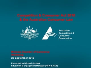 Competition & Consumer Act 2010
& the Australian Consumer Law
Miranda Chamber of Commerce
Workshop
25 September 2013
Presented by Michael Jerabek
Education & Engagement Manager (NSW & ACT)
 