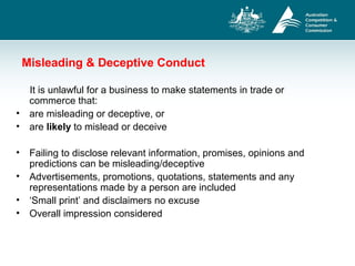 Misleading & Deceptive Conduct
It is unlawful for a business to make statements in trade or
commerce that:
• are misleading or deceptive, or
• are likely to mislead or deceive
• Failing to disclose relevant information, promises, opinions and
predictions can be misleading/deceptive
• Advertisements, promotions, quotations, statements and any
representations made by a person are included
• ‘Small print’ and disclaimers no excuse
• Overall impression considered
 