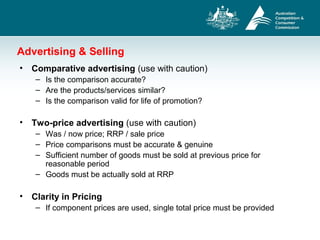 Advertising & Selling
• Comparative advertising (use with caution)
– Is the comparison accurate?
– Are the products/services similar?
– Is the comparison valid for life of promotion?
• Two-price advertising (use with caution)
– Was / now price; RRP / sale price
– Price comparisons must be accurate & genuine
– Sufficient number of goods must be sold at previous price for
reasonable period
– Goods must be actually sold at RRP
• Clarity in Pricing
– If component prices are used, single total price must be provided
 
