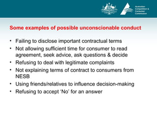 Some examples of possible unconscionable conduct
• Failing to disclose important contractual terms
• Not allowing sufficient time for consumer to read
agreement, seek advice, ask questions & decide
• Refusing to deal with legitimate complaints
• Not explaining terms of contract to consumers from
NESB
• Using friends/relatives to influence decision-making
• Refusing to accept ‘No’ for an answer
 