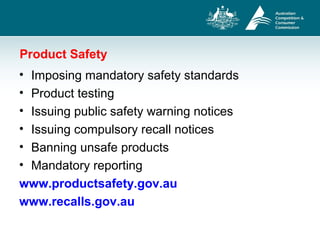 Product Safety
• Imposing mandatory safety standards
• Product testing
• Issuing public safety warning notices
• Issuing compulsory recall notices
• Banning unsafe products
• Mandatory reporting
www.productsafety.gov.au
www.recalls.gov.au
 
