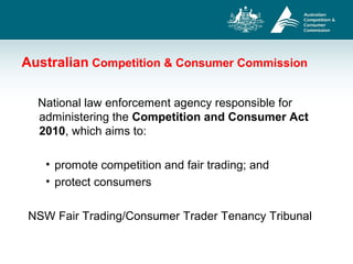 Australian Competition & Consumer Commission
National law enforcement agency responsible for
administering the Competition and Consumer Act
2010, which aims to:
• promote competition and fair trading; and
• protect consumers
NSW Fair Trading/Consumer Trader Tenancy Tribunal
 
