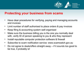 Protecting your business from scams
• Have clear procedures for verifying, paying and managing accounts
and invoices
• Limit number of staff authorised to place orders & pay invoices
• Keep filing & accounting system well organised
• Make sure the business billing you is the one you normally deal
with, verify ID of person speaking to you & who they represent
• Install reputable computer protection software & firewall
• Subscribe to scam notification service: www.scamwatch.gov.au
• Do not agree to deals/offers straight away – if it sounds too good to
be true, it probably is!
 