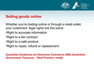 Selling goods online
Whether you’re trading online or through a retail outlet,
your customers’ legal rights are the same:
•Right to accurate information
•Right to a fair contract
•Right to a safe product
•Right to repair, refund or replacement
Australian Guidelines for Electronic Commerce 2006 (Australian
Government Treasury) – ‘Best Practice’ model
 