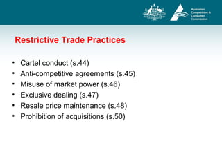 Restrictive Trade Practices
• Cartel conduct (s.44)
• Anti-competitive agreements (s.45)
• Misuse of market power (s.46)
• Exclusive dealing (s.47)
• Resale price maintenance (s.48)
• Prohibition of acquisitions (s.50)
 
