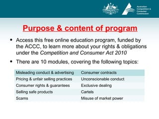 Purpose & content of program
• Access this free online education program, funded by
the ACCC, to learn more about your rights & obligations
under the Competition and Consumer Act 2010
• There are 10 modules, covering the following topics:
Misleading conduct & advertising Consumer contracts
Pricing & unfair selling practices Unconscionable conduct
Consumer rights & guarantees Exclusive dealing
Selling safe products Cartels
Scams Misuse of market power
 