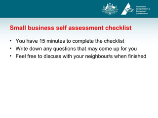 Small business self assessment checklist
• You have 15 minutes to complete the checklist
• Write down any questions that may come up for you
• Feel free to discuss with your neighbour/s when finished
 