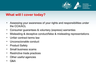 What will I cover today?
• Assessing your awareness of your rights and responsibilities under
the CCA/ACL
• Consumer guarantees & voluntary (express) warranties
• Misleading & deceptive conduct/false & misleading representations
• Unfair contract terms law
• Unconscionable conduct
• Product Safety
• Small business scams
• Restrictive trade practices
• Other useful agencies
• Q&A
 