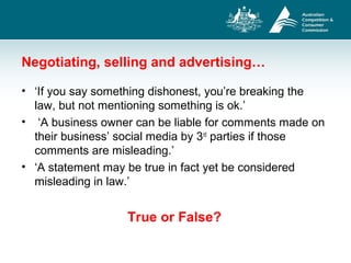 Negotiating, selling and advertising…
• ‘If you say something dishonest, you’re breaking the
law, but not mentioning something is ok.’
• ‘A business owner can be liable for comments made on
their business’ social media by 3rd
parties if those
comments are misleading.’
• ‘A statement may be true in fact yet be considered
misleading in law.’
True or False?
 