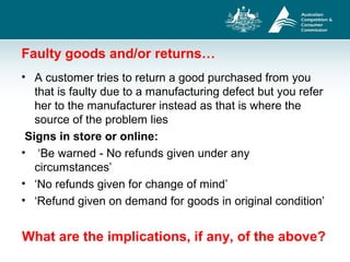 Faulty goods and/or returns…
• A customer tries to return a good purchased from you
that is faulty due to a manufacturing defect but you refer
her to the manufacturer instead as that is where the
source of the problem lies
Signs in store or online:
• ‘Be warned - No refunds given under any
circumstances’
• ‘No refunds given for change of mind’
• ‘Refund given on demand for goods in original condition’
What are the implications, if any, of the above?
 