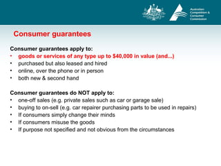 Consumer guarantees
Consumer guarantees apply to:
• goods or services of any type up to $40,000 in value (and...)
• purchased but also leased and hired
• online, over the phone or in person
• both new & second hand
Consumer guarantees do NOT apply to:
• one-off sales (e.g. private sales such as car or garage sale)
• buying to on-sell (e.g. car repairer purchasing parts to be used in repairs)
• If consumers simply change their minds
• If consumers misuse the goods
• If purpose not specified and not obvious from the circumstances
 