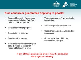 Nine consumer guarantees applying to goods:
• Acceptable quality (acceptable
appearance & finish, free from
defects, safe & durable)
• Reasonably fit for purpose
• Description is accurate
• Goods match sample
• Reasonable availability of spare
parts & repair facilities for
reasonable length of time
• Voluntary (express) warranties to
be satisfied
• Suppliers guarantee clear title
• Suppliers guarantees undisturbed
possession
• Goods to be free of hidden
securities or charges
If any of these guarantees are not met, the consumer
has a right to a remedy.
 
