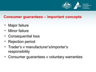 Consumer guarantees – important concepts
• Major failure
• Minor failure
• Consequential loss
• Rejection period
• Trader’s v manufacturer’s/importer’s
responsibility
• Consumer guarantees v voluntary warranties
 