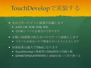 TouchDevelopで実装する	
 
  先ほど作ったビット演算が活躍します
  AND, OR, XOR, SHR, SHL
  右回転シフトも必要なので作ります
  定数に16進数は使えないのですべて10進にします
...