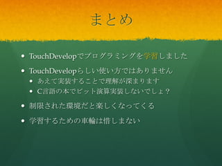 まとめ	
 
  TouchDevelopでプログラミングを学習しました
  TouchDevelopらしい使い方ではありません
  あえて実装することで理解が深まります
  C言語の本でビット演算実装しないでしょ？
  制...