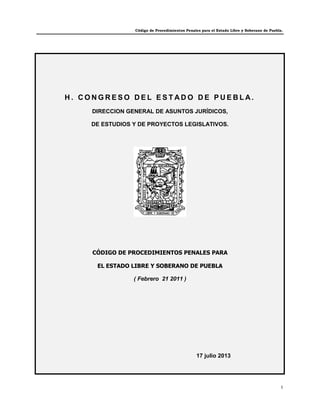 Código de Procedimientos Penales para el Estado Libre y Soberano de Puebla.
1
H . C O N G R E S O D E L E S T A D O D E P U E B L A .
DIRECCION GENERAL DE ASUNTOS JURÍDICOS,
DE ESTUDIOS Y DE PROYECTOS LEGISLATIVOS.
CÓDIGO DE PROCEDIMIENTOS PENALES PARA
EL ESTADO LIBRE Y SOBERANO DE PUEBLA
( Febrero 21 2011 )
17 julio 2013
 