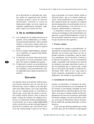 Terrés-Speziale AM. El código de ética de la Organización Panamericana de la Salud 
de la información no solicitada (por ejem-plo, 
análisis de seguimiento para clarificar 
resultados propios) a partir de muestras 
identificables, teniendo en cuenta las 
implicaciones legales, así como respetar los 
requisitos reglamentarios nacionales, regio-nales, 
Rev Mex Patol Clin, Vol. 54, Núm. 1, pp 6-11 • Enero - Marzo, 2007 
10 
edigraphic.com 
locales y de Comités de Ética. 
5. De la confidencialidad 
5.1. Los resultados de los análisis pertenecen al 
paciente. Serán confidenciales y se notifica-rán 
al profesional solicitante. Sólo se podrán 
notificar a otras partes cuando exista con-sentimiento 
del paciente o según lo requiera 
la ley. 
5.2. Para los estudios epidemiológicos, geográfi-cos 
o estadísticos se separará toda identifi-cación 
del paciente. 
5.3. Es inherente a la esencia misma de la profe-sión 
guardar el secreto profesional como 
parte del respeto y dignidad del paciente. 
5.4. El laboratorio contará con procedimientos 
escritos para el manejo de la información de 
los resultados y estos procedimientos esta-rán 
disponibles para cuando los pacientes lo 
soliciten. 
Discusión 
Los aspectos éticos de la práctica médica involu-cran 
muchos elementos que van más allá de la 
dicotomía que, como es sabido, ya ha sido tipifi-cada 
como delito federal, con lo que esperamos 
que una vez regulada pueda ser controlada en 
nuestro país, ya que bajo este punto se encuen-tran 
ocultos muchos factores como el abuso de 
poder, el abuso de confianza, los conflictos de in-tereses, 
la competencia desleal y la incompeten-cia 
profesional, por lo que resulta indispensable 
contar con directrices de alto nivel que regulen el 
ejercicio de la medicina, que como hemos visto, 
se ha ido transformando al paso de los años y 
muy en particular en el nuevo milenio, desde su 
elemento básico –que es la relación médico-pa-ciente– 
hasta transformarse en un complejo mé-dico 
industrial donde las relaciones de negocios 
han ido desplazando a los profesionales de la me-dicina, 
subordinándonos a los intereses de em-presarios, 
administradores y financieros. 
Es importante reconocer que el avance de la 
ciencia y la tecnología no sólo ha beneficiado a los 
pacientes, ya que desafortunadamente a la par se 
han presentado fenómenos diversos, dentro de 
los que destacan los dos siguientes: 
1. Pruebas rápidas 
La realización de estudios y procedimientos, in-cluyendo 
los de laboratorio y gabinete, se ha sim-plificado, 
de tal manera que ahora no sólo es 
posible realizarlos en quirófanos, salas de urgen-cia 
y ambulancias, sino en farmacias, e incluso en 
la cabecera del paciente, con un entrenamiento 
simple, comparable al del manejo de los sistemas 
de cómputo y los juegos cibernéticos caseros, lo 
que ha propiciado que en nuestro país, al igual 
que en otras partes del mundo, la tendencia de-nominada 
“POC: Point of care” haya caído en 
manos inexpertas, propiciando no sólo el auto-diagnóstico, 
sino también la automedicación. 
2. Consolidación de sistemas 
Gracias a la informática, el transporte de mues-tras, 
las telecomunicaciones y la consolidación de 
los sistemas se han logrado consolidar las prue-bas 
de laboratorio en auténticas fábricas de resul-tados, 
en las que el enfoque médico ha sido des-plazado 
por los intereses económicos, generando 
fenómenos análogos a los de las farmacias simila-res, 
en los que los laboratorios clínicos son pues-tos 
en manos de pseudoprofesionales y presta-nombres. 
Es por esto que debemos aplaudir que al cabo 
de tantos años, por fin en México se haya logrado 
 
