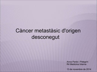 Càncer metastàsic d'origen 
desconegut 
Anna Pardo i Pelegrín 
R4 Medicina Interna 
13 de novembre de 2014 
 