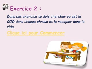 Dans cet exercice tu dois chercher où est le
COD dans chaque phrase et le recopier dans le
vide.
Clique ici pour Commencer
 