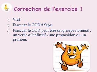 1) Vrai
2) Faux car le COD ≠ Sujet
3) Faux car le COD peut être un groupe nominal ,
un verbe a l’infinitif , une proposition ou un
pronom.
 