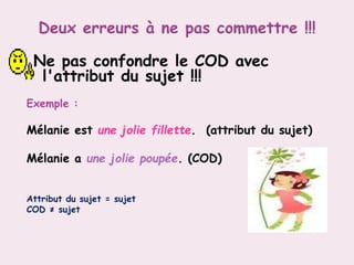 Ne pas confondre le COD avec
l'attribut du sujet !!!
Exemple :
Mélanie est une jolie fillette. (attribut du sujet)
Mélanie a une jolie poupée. (COD)
Attribut du sujet = sujet
COD ≠ sujet
 