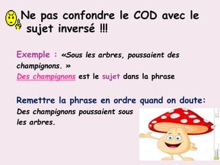 Ne pas confondre le COD avec le
sujet inversé !!!
Exemple : «Sous les arbres, poussaient des
champignons. »
Des champignons est le sujet dans la phrase
Remettre la phrase en ordre quand on doute:
Des champignons poussaient sous
les arbres.
 