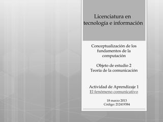 Licenciatura en
tecnología e información



   Conceptualización de los
     fundamentos de la
        computación

     Objeto de estudio 2
  Teoría de la comunicación



  Actividad de Aprendizaje 1
  El fenómeno comunicativo

          18 marzo 2013
         Código: 212419384
 