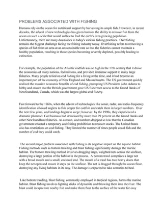 PROBLEMS ASSOCIATED WITH FISHING
Humans rely on the ocean for nutritional support by harvesting its ample fish. However, in recent
decades, the advent of new technologies has given humans the ability to remove fish from the
ocean on such a scale that would suffice to feed the earth's ever-growing population.
Unfortunately, there are many downsides to today's various fishing practices. Overfishing
remains the biggest challenge facing the fishing industry today. Overfishing refers to removing a
species of fish from an area at an unsustainable rate so that the fisheries cannot maintain a
healthy population, resulting in those species becoming severely depleted, possibly leading to
extinction.
For example, the population of the Atlantic codfish was so high in the 17th century that it drove
the economies of many nations, fed millions, and provided immense support to many large
fisheries. Many people relied on cod fishing for a living at the time, and it had become an
important part of the economy of New England and Massachusetts. The US government quickly
realized the massive economic benefits of cod fishing, prompting US President John Adams to
lobby and ensure that the British government gave US fishermen access to the Grand Banks of
Newfoundland, Canada, which was the largest global cod fishery.
Fast forward to the 1960s, when the advent of technologies like sonar, radar, and radio-frequency
identification allowed anglers to fish deeper for codfish and catch them in larger numbers. Over
the next few years, cod landings began to surge; however, by the 1990s, they experienced a
dramatic plummet. Cod biomass had decreased by more than 99 percent on the Grand Banks and
other Newfoundland fisheries. As a result, cod numbers dropped so low that the Canadian
government enacted a temporary cod fishing prohibition to recover stocks. The United States
also has restrictions on cod fishing. They limited the number of times people could fish and the
number of cod they could catch.
The second major problem associated with fishing is its negative impact on the aquatic habitat.
Fishing methods such as bottom trawling and blast fishing significantly damage the marine
habitat. The bottom trawling method involves dragging large, weighted nets across the seafloor,
destroying a large portion of the habitat in the process. A bottom trawl comprises a large net
with a broad mouth and a small, enclosed end. The mouth of a trawl has two heavy doors that
keep the net open and ensure it stays on the seafloor. The net is dragged through the ocean floor,
destroying any living habitats in its way. The damage is expected to take centuries to heal.
Like bottom trawling, blast fishing, commonly employed in tropical regions, harms the marine
habitat. Blast fishing involves lighting sticks of dynamite and throwing them into the river. The
blast could incapacitate nearby fish and make them float to the surface of the water for easy
 