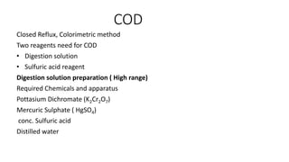 COD
Closed Reflux, Colorimetric method
Two reagents need for COD
• Digestion solution
• Sulfuric acid reagent
Digestion solution preparation ( High range)
Required Chemicals and apparatus
Pottasium Dichromate (K2Cr2O7)
Mercuric Sulphate ( HgSO4)
conc. Sulfuric acid
Distilled water
 