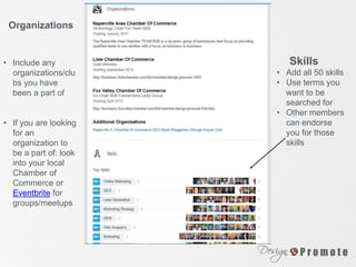 Organizations
• Include any
organizations/clu
bs you have
been a part of
• If you are looking
for an
organization to
be a part of: look
into your local
Chamber of
Commerce or
Eventbrite for
groups/meetups
• Add all 50 skills
• Use terms you
want to be
searched for
• Other members
can endorse
you for those
skills
Skills
 