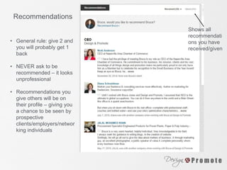Recommendations
• General rule: give 2 and
you will probably get 1
back
• NEVER ask to be
recommended – it looks
unprofessional
• Recommendations you
give others will be on
their profile – giving you
a chance to be seen by
prospective
clients/employers/networ
king individuals
Shows all
recommendati
ons you have
received/given
 