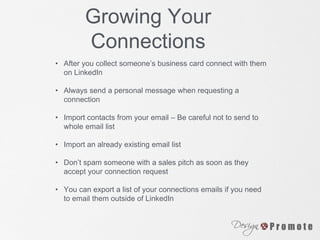 Growing Your
Connections
• After you collect someone’s business card connect with them
on LinkedIn
• Always send a personal message when requesting a
connection
• Import contacts from your email – Be careful not to send to
whole email list
• Import an already existing email list
• Don’t spam someone with a sales pitch as soon as they
accept your connection request
• You can export a list of your connections emails if you need
to email them outside of LinkedIn
 