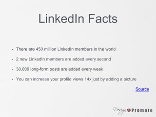 LinkedIn Facts
• There are 450 million LinkedIn members in the world
• 2 new LinkedIn members are added every second
• 30,000 long-form posts are added every week
• You can increase your profile views 14x just by adding a picture
Source
 