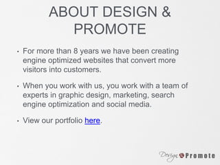 ABOUT DESIGN &
PROMOTE
• For more than 8 years we have been creating
engine optimized websites that convert more
visitors into customers.
• When you work with us, you work with a team of
experts in graphic design, marketing, search
engine optimization and social media.
• View our portfolio here.
 