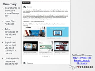 • Your chance to
showcase
yourself/comp
any
• Know Your
Audience
• Take
advantage of
the allotted
space
• Explain/tell
stories that
you can’t
convey in a
resume
• Use keywords
people are
searching for
Additional Resource:
How To Write The
Perfect LinkedIn
Summary
Summary
 