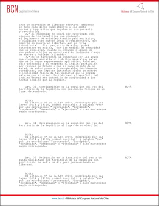 años de privación de libertad efectiva, debiendo
en todo caso darse cumplimiento a las demás
normas y requisitos que regulen su otorgamiento
y revocación;
    2.ª El condenado no podrá ser favorecido con
ninguno de los beneficios que contemple
el reglamento de establecimientos penitenciarios,
o cualquier otro cuerpo legal o reglamentario, que
importe su puesta en libertad, aun en forma
transitoria.   Sin perjuicio de ello, podrá
autorizarse su salida, con las medidas de seguridad
que se requieran, cuando su cónyuge o alguno de
sus padres o hijos se encontrare en inminente riesgo
de muerte o hubiere fallecido;
    3.ª No se favorecerá al condenado por las leyes
que concedan amnistía ni indultos generales, salvo
que se le hagan expresamente aplicables. Asimismo,
sólo procederá a su respecto el indulto particular
por razones de Estado o por el padecimiento de un
estado de salud grave e irrecuperable, debidamente
acreditado, que importe inminente riesgo de muerte
o inutilidad física de tal magnitud que le impida
valerse por sí mismo. En todo caso el beneficio del
indulto deberá ser concedido de conformidad a las
normas legales que lo regulen.

    Art. 33. Confinamiento es la expulsión del reo del                        NOTA
territorio de la República con residencia forzosa en un
lugar determinado.


    NOTA:
    El artículo 9º de la LEY 19047, modificado por las
leyes 19114 y 19158, ordenó sustituir la palabra "reo"
por las expresiones " procesado", "inculpado",
"condenado", "demandado" o "ejecutado" o bien mantenerse
según corresponda.



    Art. 34. Extrañamiento es la expulsión del reo del                        NOTA
territorio de la República al lugar de su elección.


    NOTA:
    El artículo 9º de la LEY 19047, modificado por las
leyes 19114 y 19158, ordenó sustituir la palabra "reo"
por las expresiones " procesado", "inculpado",
"condenado", "demandado" o "ejecutado" o bien mantenerse
según corresponda.



    Art. 35. Relegación es la traslación del reo a un                         NOTA
punto habilitado del territorio de la República con
prohibición de salir de él, pero permaneciendo en
libertad.


    NOTA:
    El artículo 9º de la LEY 19047, modificado por las
leyes 19114 y 19158, ordenó sustituir la palabra "reo"
por las expresiones " procesado", "inculpado",
"condenado", "demandado" o "ejecutado" o bien mantenerse
según corresponda.




                     www.bcn.cl - Biblioteca del Congreso Nacional de Chile
 