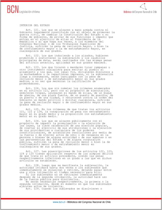 INTERIOR DEL ESTADO
    Art. 121. Los que se alzaren a mano armada contra el
Gobierno legalmente constituido con el objeto de promover la
guerra civil, de cambiar la Constitución del Estado o su
forma de gobierno, de privar de sus funciones o impedir que
entren en el ejercicio de ellas al Presidente de la
República o al que haga sus veces, a los miembros del
Congreso Nacional o de los Tribunales Superiores de
Justicia, sufrirán la pena de reclusión mayor, o bien la
de confinamiento mayor o la de extrañamiento mayor, en
cualesquiera de sus grados.
    Art. 122. Los que induciendo a los alzados, hubieren
promovido o sostuvieren la sublevación y los caudillos
principales de ésta, serán castigados con las mismas penas
del artículo anterior, aplicadas en sus grados máximos.
    Art. 123. Los que tocaren o mandaren tocar campanas u
otro instrumento cualquiera para excitar al pueblo al
alzamiento y los que, con igual fin, dirigieren discursos a
la muchedumbre o le repartieren impresos, si la sublevación
llega a consumarse, serán castigados con la pena de
reclusión menor o de extrañamiento menor en sus grados
medios, a no ser que merezcan la calificación de
promovedores.
    Art. 124. Los que sin cometer los crímenes enumerados
en el artículo 121, pero con el propósito de ejecutarlos,
sedujeren tropas, usurparen el mando de ellas, de un buque
de guerra, de una plaza fuerte, de un puesto de guardia, de
un puerto o de una ciudad, o retuvieren contra la orden del
Gobierno un mando político o militar cualquiera, sufrirán
la pena de reclusión mayor o de confinamiento mayor en sus
grados medios.
    Art.   125. En los crímenes de que tratan los artículos
121, 122   y 124, la conspiración se pena con extrañamiento
mayor en   su grado medio y la proposición con extrañamiento
menor en   su grado medio.
    Art. 126. Los que se alzaren públicamente con el
propósito de impedir la promulgación o la ejecución de
las leyes, la libre celebración de una elección popular,
de coartar el ejercicio de sus atribuciones o la ejecución
de sus providencias a cualquiera de los poderes
constitucionales, de arrancarles resoluciones por medio de
la fuerza o de ejercer actos de odio o de venganza en la
persona o bienes de alguna autoridad o de sus agentes o en
las pertenencias del Estado o de alguna corporación
pública, sufrirán la pena de reclusión menor o bien la de
confinamiento menor o de extrañamiento menor en
cualesquiera de sus grados.
    Art. 127. Las prescripciones de los artículos 122, 123,
124 y 125 tienen aplicación respecto de los simples delitos
de que trata el artículo precedente, siendo las penas
respectivamente inferiores en un grado a las que en dichos
artículos se establecen.
    Art. 128. Luego que se manifieste la sublevación, la
autoridad intimará hasta dos veces a los sublevados que
inmediatamente se disuelvan y retiren, dejando pasar entre
una y otra intimación el tiempo necesario para ello.
    Si los sublevados no se retiraren inmediatamente
después de la segunda intimación, la autoridad hará uso
de la fuerza pública para disolverlos.
    No serán necesarias respectivamente, la primera o la
segunda intimación, desde el momento en que los sublevados
ejecuten actos de violencia.
    Art. 129. Cuando los sublevados se disolvieren o




                       www.bcn.cl - Biblioteca del Congreso Nacional de Chile
 