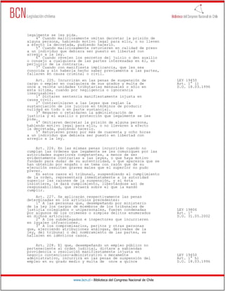 legalmente se les pida.
    4° Cuando maliciosamente omitan decretar la prisión de
alguna persona, habiendo motivo legal para ello, o no lleven
a efecto la decretada, pudiendo hacerlo.
    5° Cuando maliciosamente retuvieren en calidad de preso
a un individuo que debiera ser puesto en libertad con
arreglo a la ley.
    6° Cuando revelen los secretos del juicio o den auxilio
o consejo a cualquiera de las partes interesadas en él, en
perjuicio de la contraria.
    7° Cuando con manifiesta implicancia, que les sea
conocida y sin haberla hecho saber previamente a las partes,
fallaren en causa criminal o civil.
    Art. 225. Incurrirán en las penas de suspensión de                        LEY 19450
cargo o empleo en cualquiera de sus grados y multa de                         Art. 1° i)
once a veinte unidades tributarias mensuales o sólo en                        D.O. 18.03.1996
esta última, cuando por negligencia o ignorancia
inexcusables:
    1° Dictaren sentencia manifiestamente injusta en
causa civil.
    2° Contravinieren a las leyes que reglan la
sustanciación de los juicios en términos de producir
nulidad en todo o en parte sustancial.
    3° Negaren o retardaren la administración de
justicia y el auxilio o protección que legalmente se les
pida.
    4° Omitieren decretar la prisión de alguna persona,
habiendo motivo legal para ello, o no llevaren a efecto
la decretada, pudiendo hacerlo.
    5° Retuvieren preso por más de cuarenta y ocho horas
a un individuo que debiera ser puesto en libertad con
arreglo a la ley.

    Art. 226. En las mismas penas incurrirán cuando no
cumplan las órdenes que legamente se les comuniquen por las
autoridades superiores competentes, a menos de ser
evidentemente contrarias a las leyes, o que haya motivo
fundado para dudar de su autenticidad, o que aparezca que se
han obtenido por engaño o se tema con razón que de su
ejecución resulten graves males que el superior no pudo
prever.
    En estos casos el tribunal, suspendiendo el cumplimiento
de la orden, representará inmediatamente a la autoridad
superior las razones de la suspensión, y si ésta
insistiere, le dará cumplimiento, libertándose así de
responsabilidad, que recaerá sobre el que la mandó
cumplir.
    Art. 227. Se aplicarán respectivamente las penas
determinadas en los artículos precedentes:
    1° A las personas que, desempeñando por ministerio
de la ley los cargos de miembros de los tribunales de
justicia colegiados o unipersonales, fueren condenadas                        LEY 19806
por algunos de los crímenes o simples delitos enumerados                      Art. 1º
en dichos artículos.                                                          D.O. 31.05.2002
    2° A los subdelegados e inspectores que incurrieren
en iguales infracciones.
    3° A los compromisarios, peritos y otras personas
que, ejerciendo atribuciones análogas, derivadas de la
ley, del tribunal o del nombramiento de las partes, se
hallaren en idénticos casos.

    Art. 228. El que, desempeñando un empleo público no
perteneciente al orden judicial, dictare a sabiendas
providencia o resolución manifiestamente injusta en
negocio contencioso-administrativo o meramente                                LEY 19450
administrativo, incurrirá en las penas de suspensión del                      Art. 1° h)
empleo en su grado medio y multa de once a quince                             D.O. 18.03.1996




                     www.bcn.cl - Biblioteca del Congreso Nacional de Chile
 